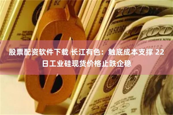 股票配资软件下载 长江有色：触底成本支撑 22日工业硅现货价格止跌企稳