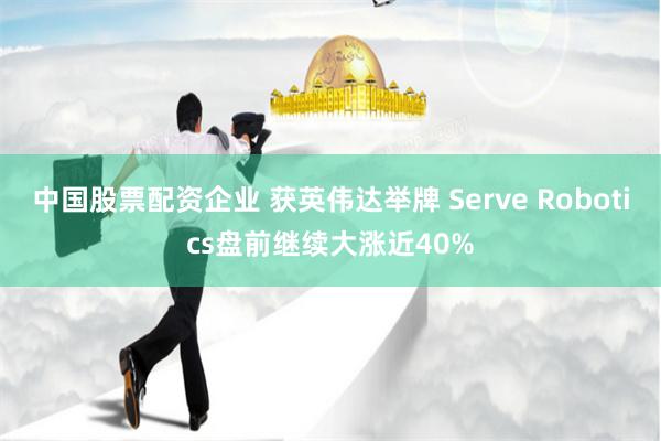 中国股票配资企业 获英伟达举牌 Serve Robotics盘前继续大涨近40%