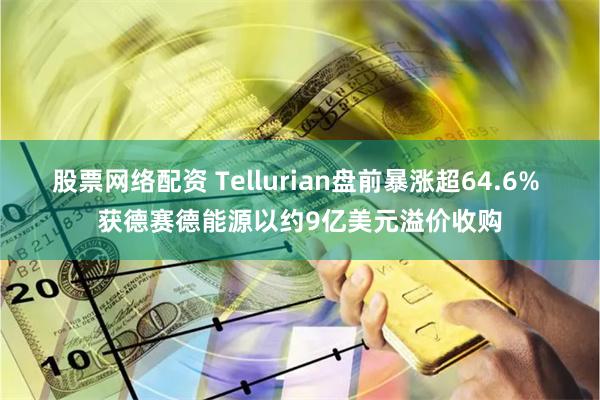 股票网络配资 Tellurian盘前暴涨超64.6% 获德赛德能源以约9亿美元溢价收购