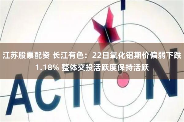 江苏股票配资 长江有色：22日氧化铝期价偏弱下跌1.18% 整体交投活跃度保持活跃