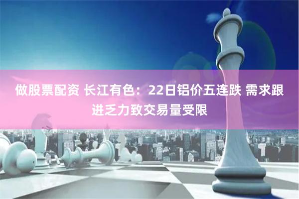 做股票配资 长江有色：22日铝价五连跌 需求跟进乏力致交易量受限