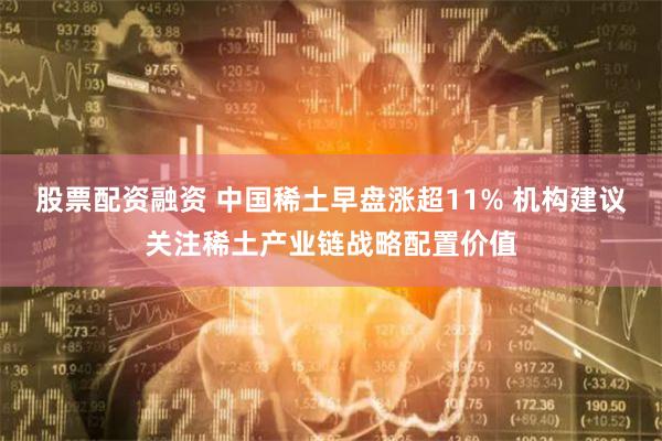 股票配资融资 中国稀土早盘涨超11% 机构建议关注稀土产业链战略配置价值