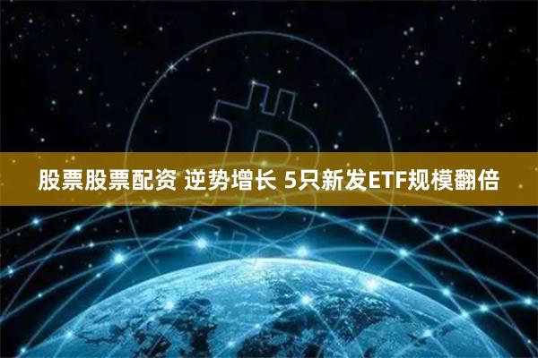 股票股票配资 逆势增长 5只新发ETF规模翻倍