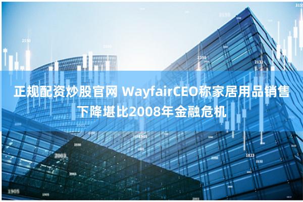 正规配资炒股官网 WayfairCEO称家居用品销售下降堪比2008年金融危机