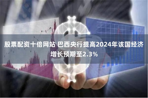 股票配资十倍网站 巴西央行提高2024年该国经济增长预期至2.3%