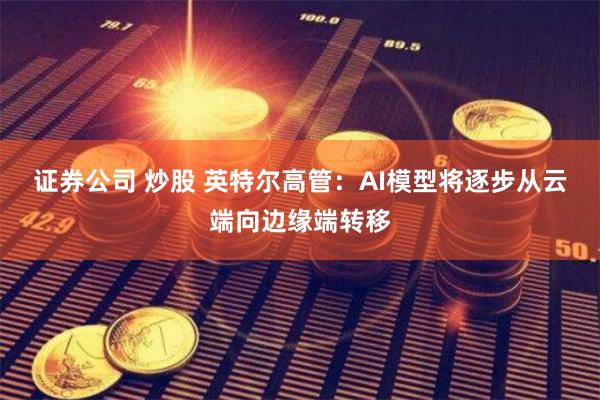 证券公司 炒股 英特尔高管：AI模型将逐步从云端向边缘端转移