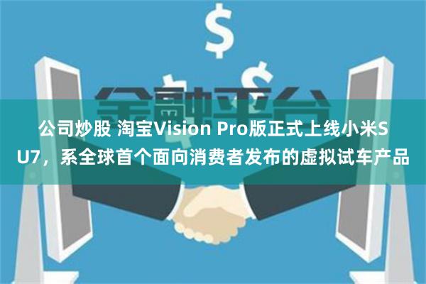 公司炒股 淘宝Vision Pro版正式上线小米SU7，系全球首个面向消费者发布的虚拟试车产品