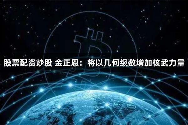 股票配资炒股 金正恩：将以几何级数增加核武力量