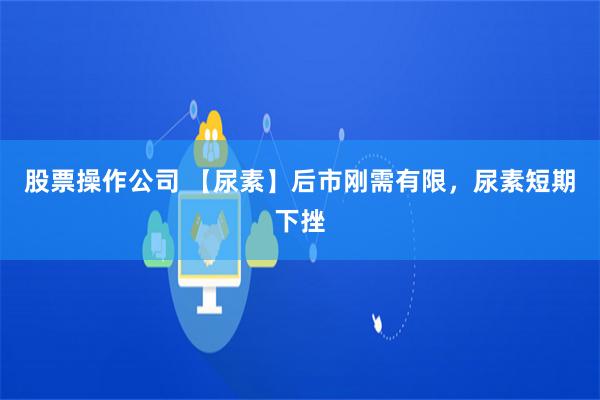 股票操作公司 【尿素】后市刚需有限，尿素短期下挫