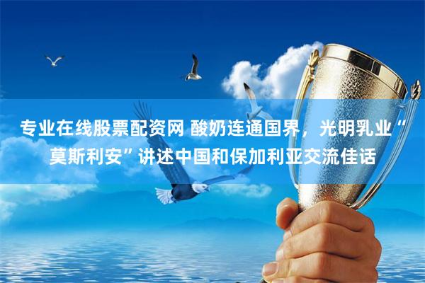 专业在线股票配资网 酸奶连通国界，光明乳业“莫斯利安”讲述中国和保加利亚交流佳话