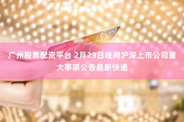 广州股票配资平台 2月23日晚间沪深上市公司重大事项公告最新快递