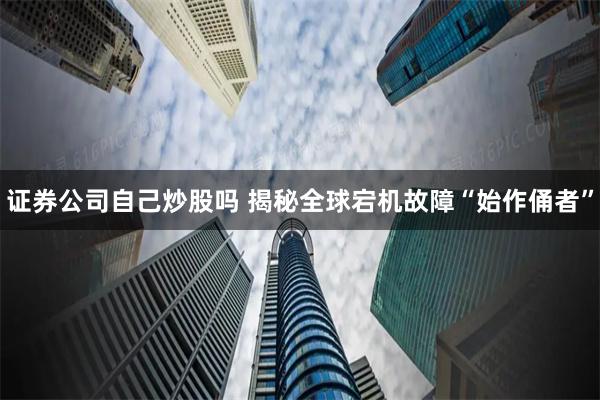 证券公司自己炒股吗 揭秘全球宕机故障“始作俑者”