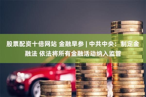 股票配资十倍网站 金融早参 | 中共中央：制定金融法 依法将所有金融活动纳入监管