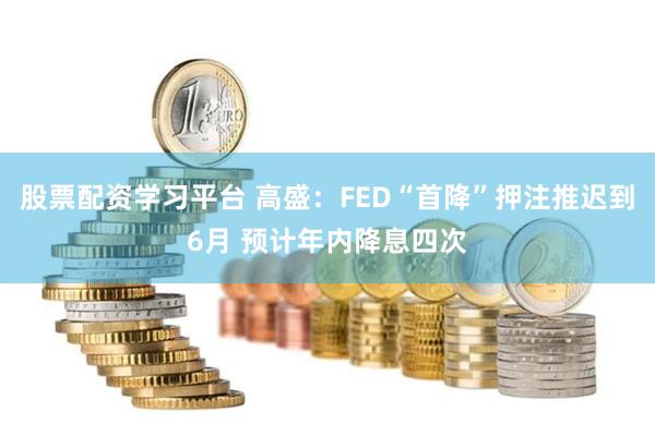 股票配资学习平台 高盛：FED“首降”押注推迟到6月 预计年内降息四次