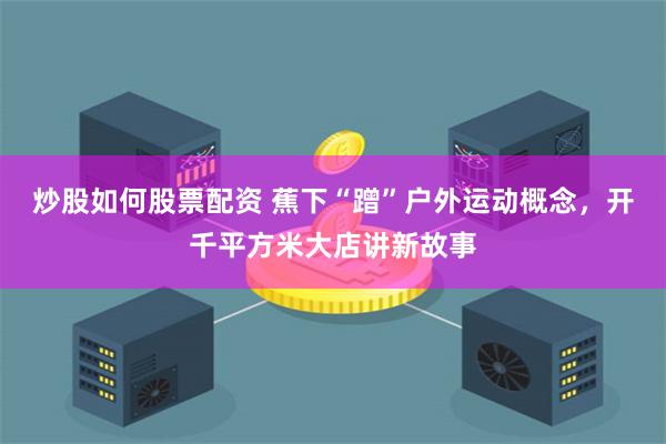 炒股如何股票配资 蕉下“蹭”户外运动概念，开千平方米大店讲新故事