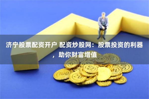 济宁股票配资开户 配资炒股网：股票投资的利器，助你财富增值