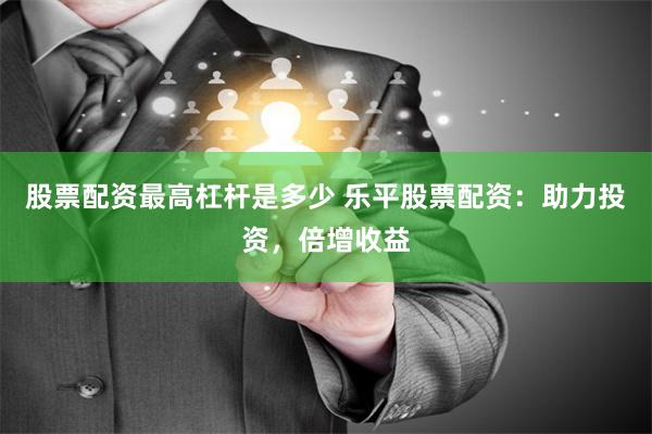 股票配资最高杠杆是多少 乐平股票配资：助力投资，倍增收益