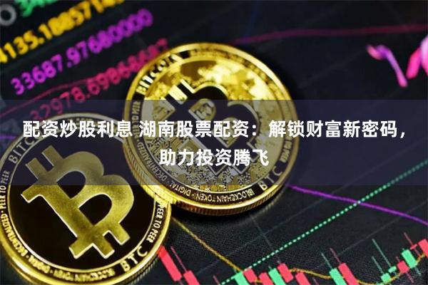 配资炒股利息 湖南股票配资：解锁财富新密码，助力投资腾飞