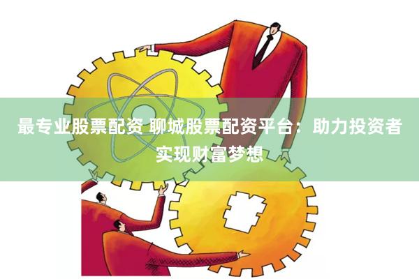 最专业股票配资 聊城股票配资平台：助力投资者实现财富梦想