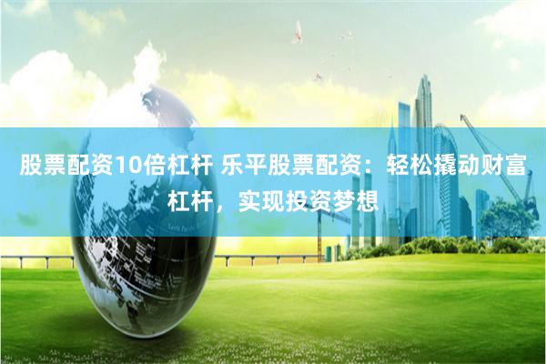 股票配资10倍杠杆 乐平股票配资：轻松撬动财富杠杆，实现投资梦想
