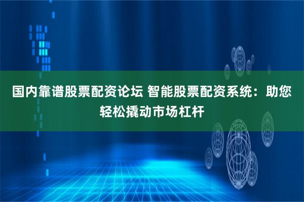 国内靠谱股票配资论坛 智能股票配资系统：助您轻松撬动市场杠杆