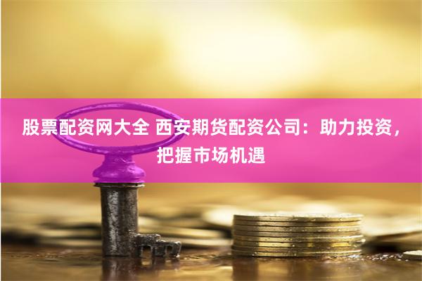 股票配资网大全 西安期货配资公司：助力投资，把握市场机遇