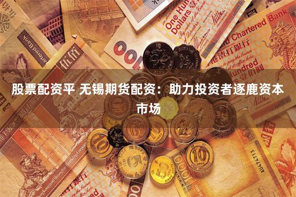 股票配资平 无锡期货配资：助力投资者逐鹿资本市场