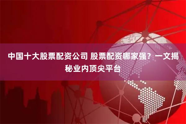中国十大股票配资公司 股票配资哪家强？一文揭秘业内顶尖平台