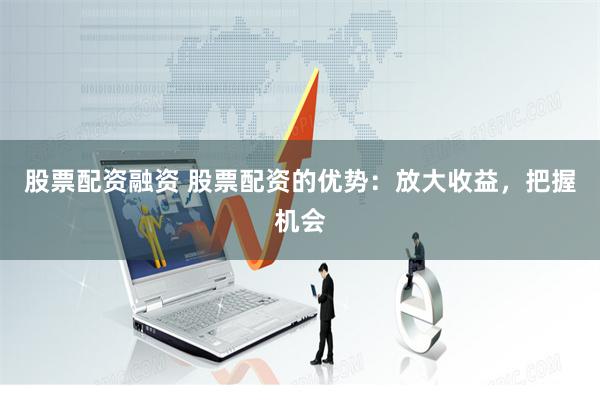 股票配资融资 股票配资的优势：放大收益，把握机会