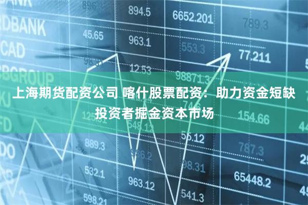 上海期货配资公司 喀什股票配资：助力资金短缺投资者掘金资本市场