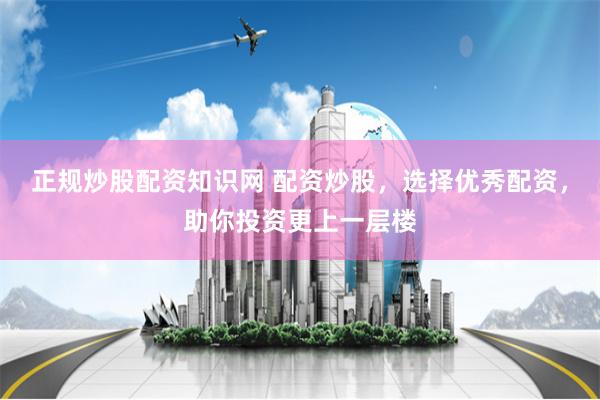 正规炒股配资知识网 配资炒股，选择优秀配资，助你投资更上一层楼