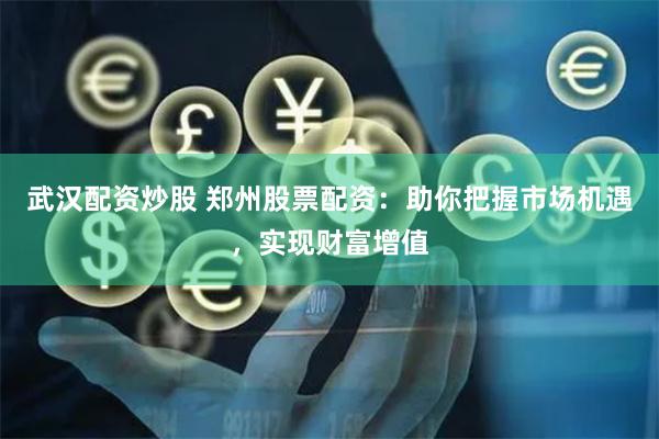 武汉配资炒股 郑州股票配资：助你把握市场机遇，实现财富增值
