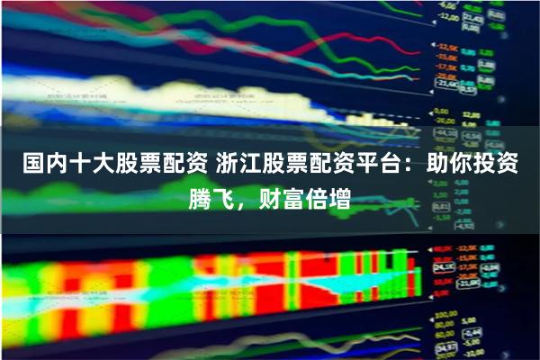 国内十大股票配资 浙江股票配资平台：助你投资腾飞，财富倍增