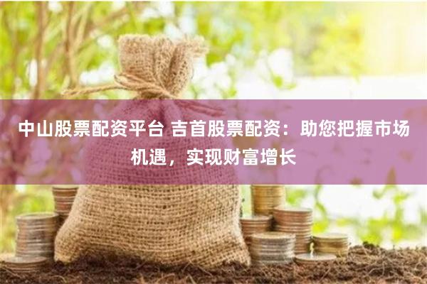 中山股票配资平台 吉首股票配资：助您把握市场机遇，实现财富增长