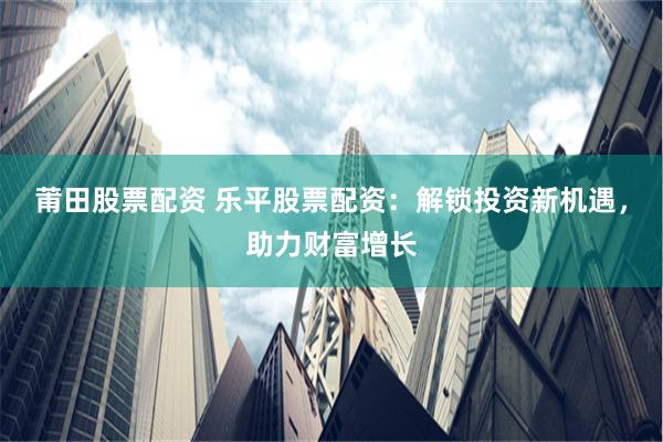 莆田股票配资 乐平股票配资：解锁投资新机遇，助力财富增长