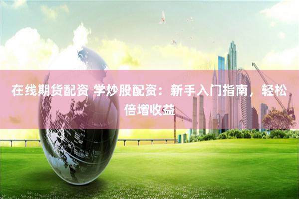 在线期货配资 学炒股配资：新手入门指南，轻松倍增收益