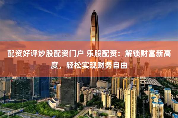 配资好评炒股配资门户 乐股配资：解锁财富新高度，轻松实现财务自由