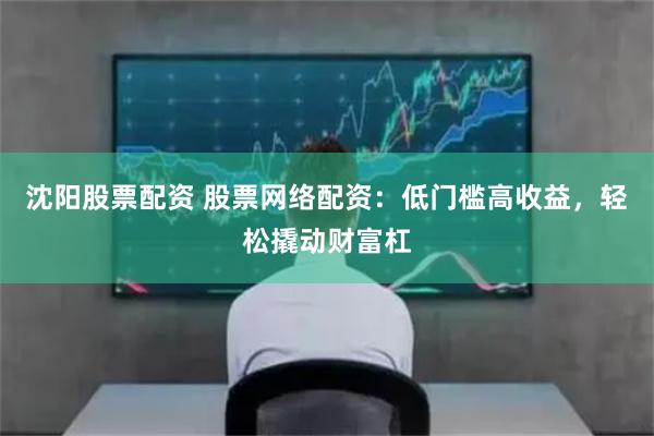 沈阳股票配资 股票网络配资：低门槛高收益，轻松撬动财富杠