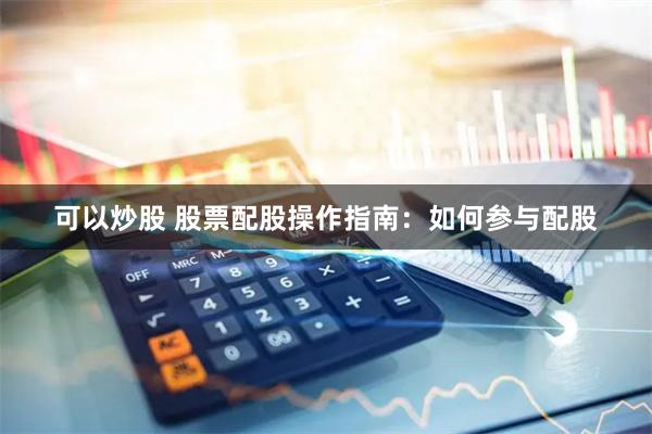 可以炒股 股票配股操作指南：如何参与配股