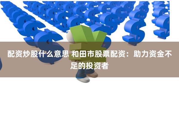 配资炒股什么意思 和田市股票配资：助力资金不足的投资者