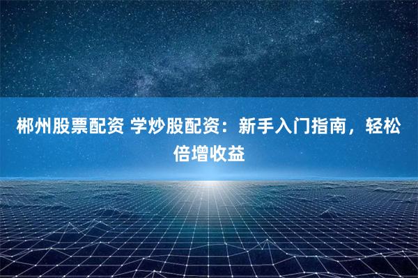郴州股票配资 学炒股配资：新手入门指南，轻松倍增收益