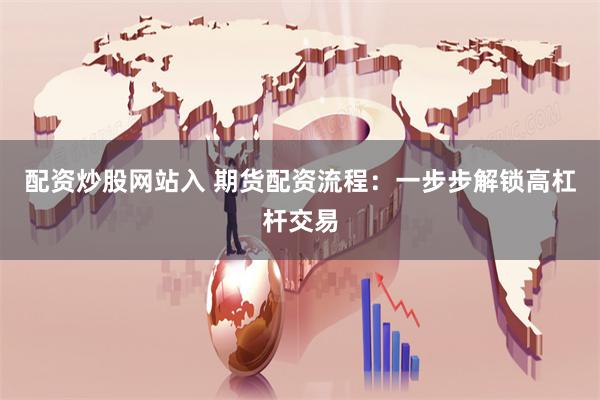 配资炒股网站入 期货配资流程：一步步解锁高杠杆交易