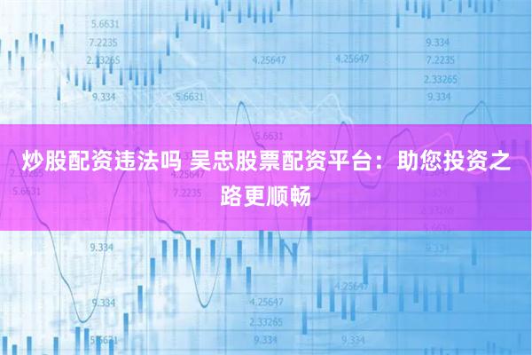 炒股配资违法吗 吴忠股票配资平台：助您投资之路更顺畅