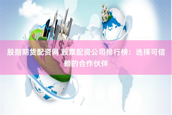 股指期货配资网 股票配资公司排行榜：选择可信赖的合作伙伴