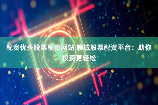 配资优秀股票配资网站 聊城股票配资平台：助你投资更轻松