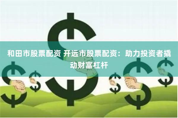 和田市股票配资 开远市股票配资:助力投资者撬动财富杠杆