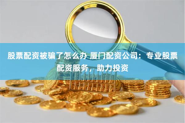 股票配资被骗了怎么办 厦门配资公司：专业股票配资服务，助力投资