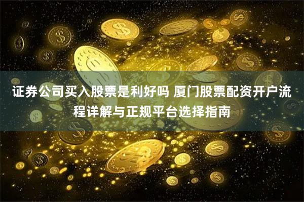 证券公司买入股票是利好吗 厦门股票配资开户流程详解与正规平台选择指南