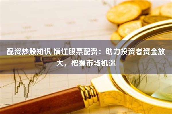 配资炒股知识 镇江股票配资：助力投资者资金放大，把握市场机遇