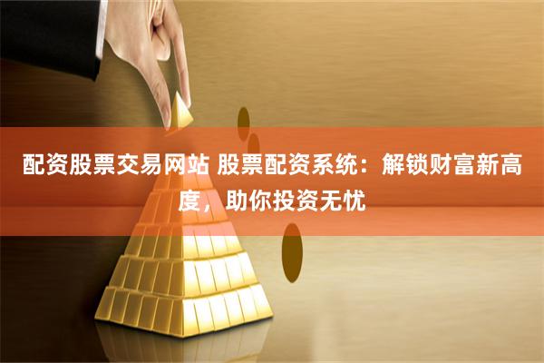配资股票交易网站 股票配资系统：解锁财富新高度，助你投资无忧